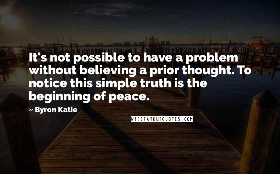 Byron Katie Quotes: It's not possible to have a problem without believing a prior thought. To notice this simple truth is the beginning of peace.