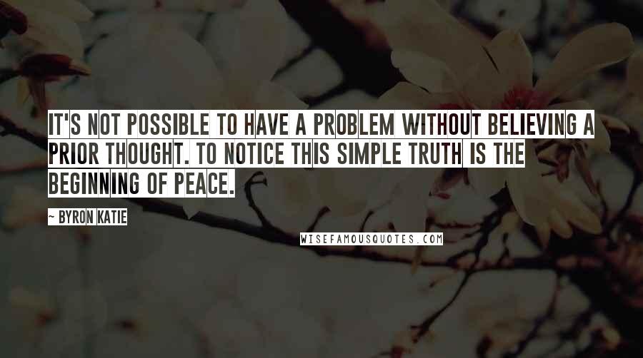 Byron Katie Quotes: It's not possible to have a problem without believing a prior thought. To notice this simple truth is the beginning of peace.