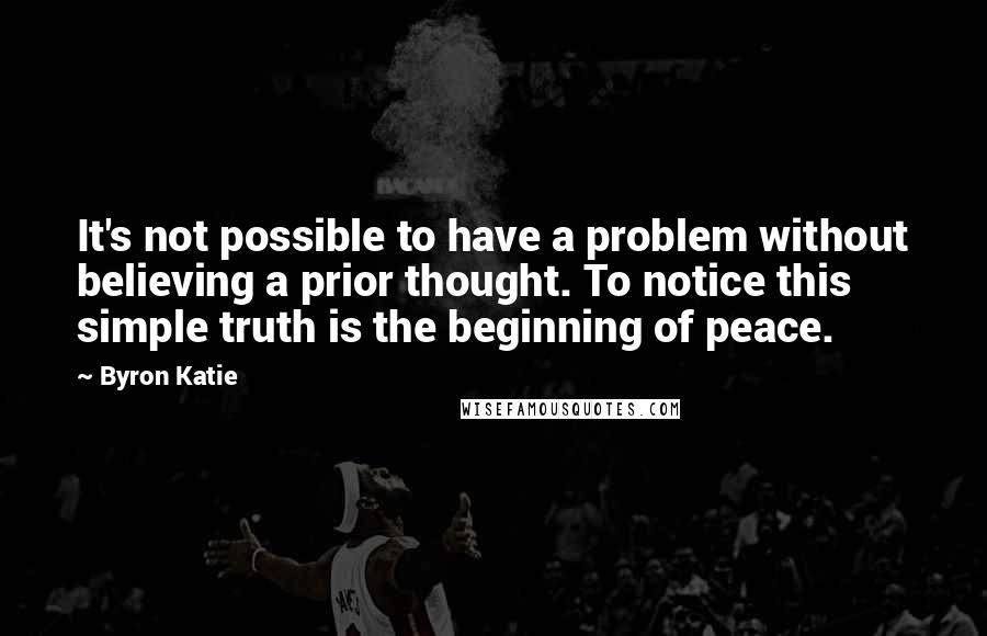 Byron Katie Quotes: It's not possible to have a problem without believing a prior thought. To notice this simple truth is the beginning of peace.