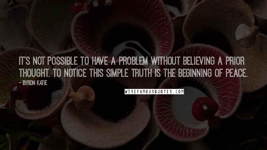 Byron Katie Quotes: It's not possible to have a problem without believing a prior thought. To notice this simple truth is the beginning of peace.