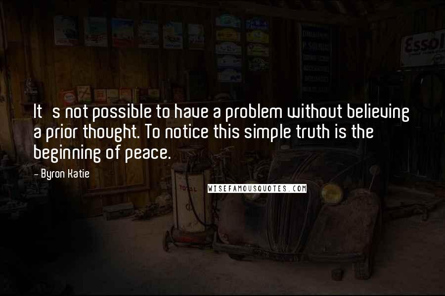 Byron Katie Quotes: It's not possible to have a problem without believing a prior thought. To notice this simple truth is the beginning of peace.