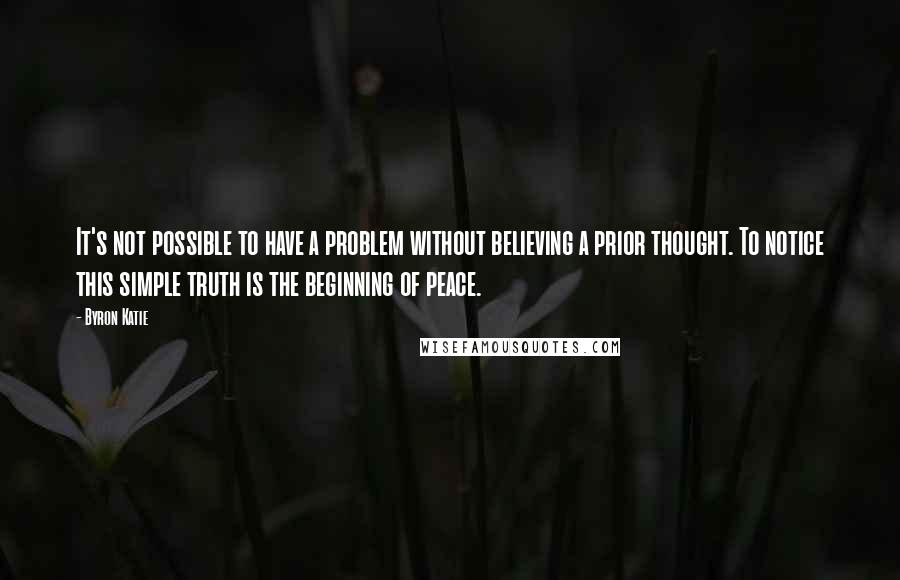 Byron Katie Quotes: It's not possible to have a problem without believing a prior thought. To notice this simple truth is the beginning of peace.