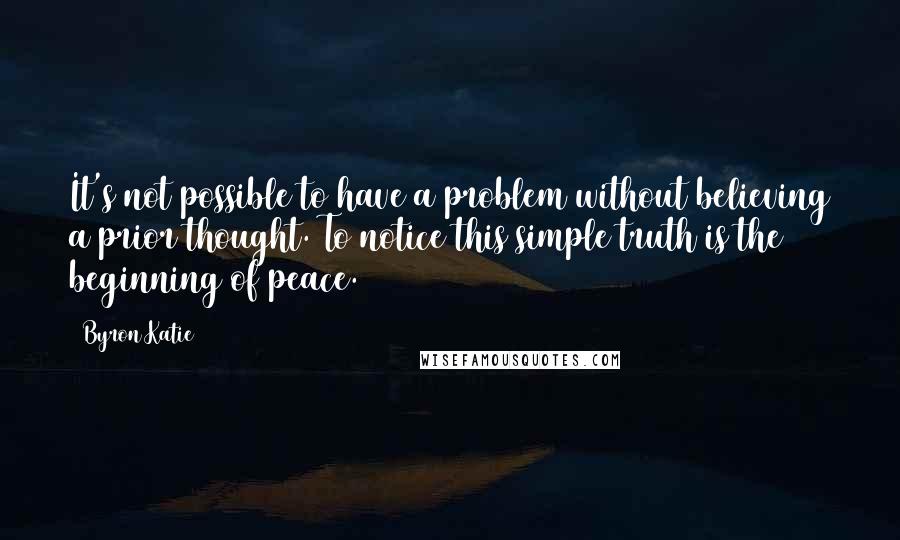 Byron Katie Quotes: It's not possible to have a problem without believing a prior thought. To notice this simple truth is the beginning of peace.