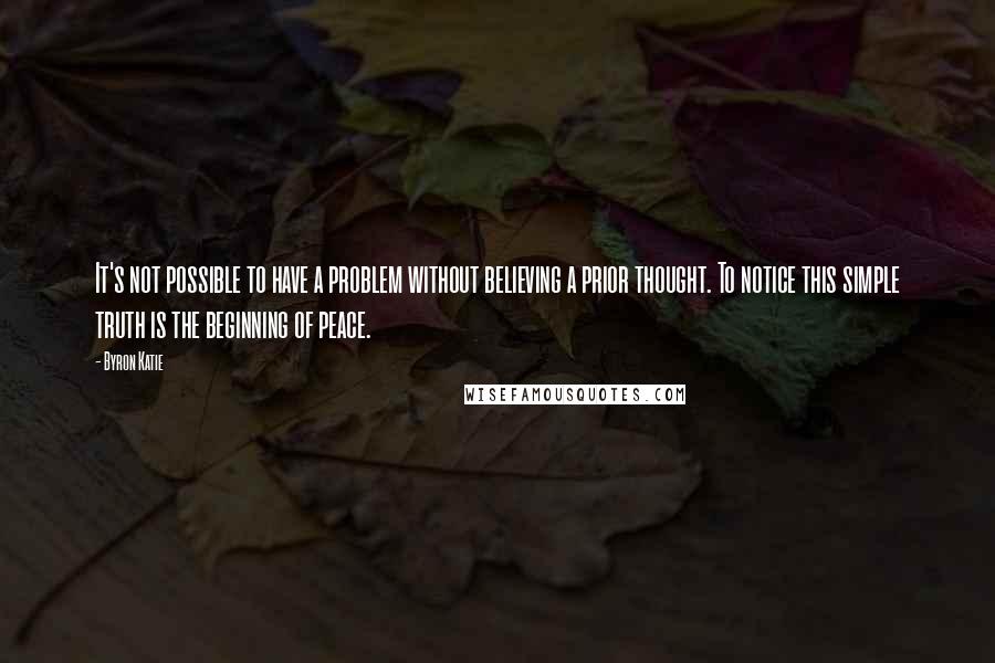 Byron Katie Quotes: It's not possible to have a problem without believing a prior thought. To notice this simple truth is the beginning of peace.