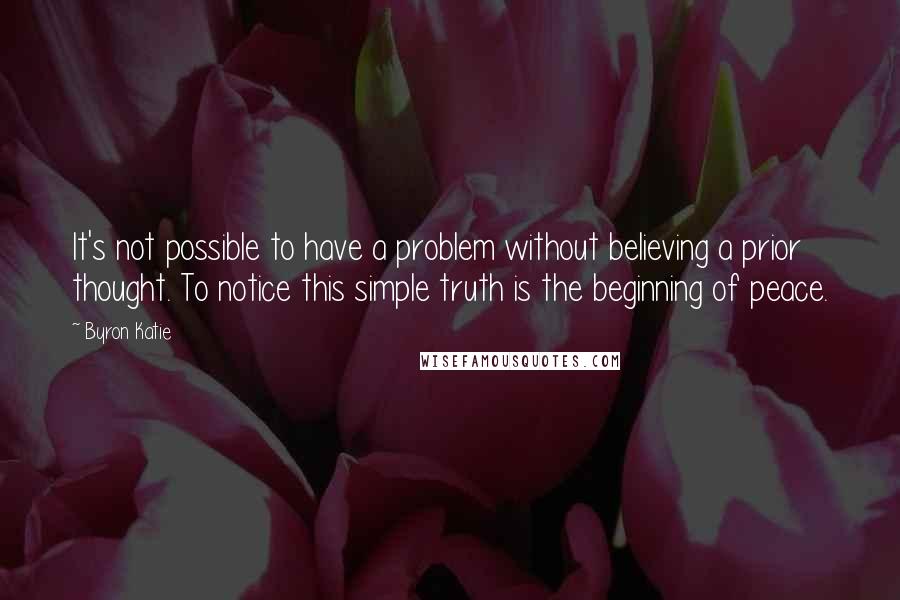 Byron Katie Quotes: It's not possible to have a problem without believing a prior thought. To notice this simple truth is the beginning of peace.