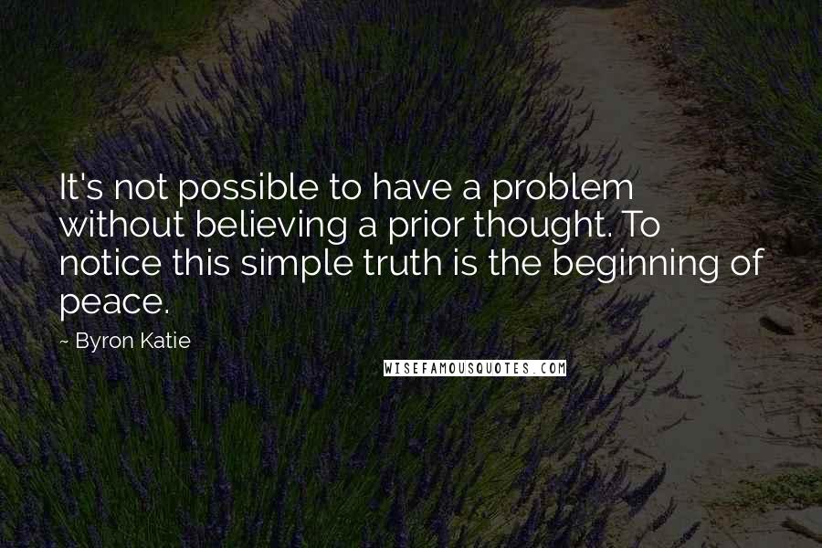 Byron Katie Quotes: It's not possible to have a problem without believing a prior thought. To notice this simple truth is the beginning of peace.