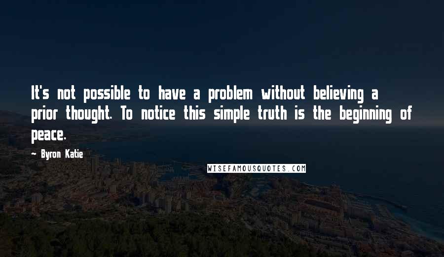 Byron Katie Quotes: It's not possible to have a problem without believing a prior thought. To notice this simple truth is the beginning of peace.