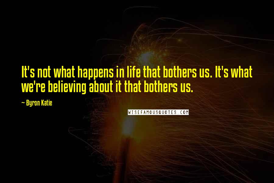 Byron Katie Quotes: It's not what happens in life that bothers us. It's what we're believing about it that bothers us.