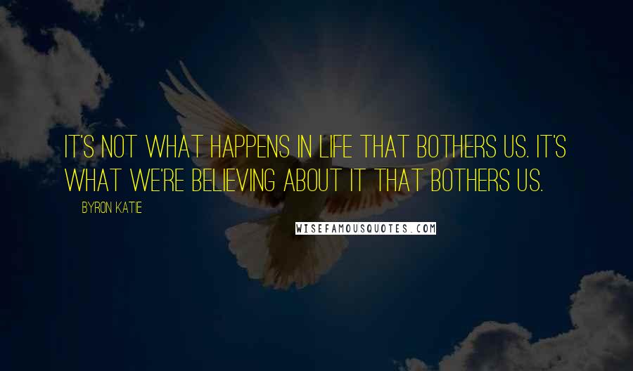 Byron Katie Quotes: It's not what happens in life that bothers us. It's what we're believing about it that bothers us.