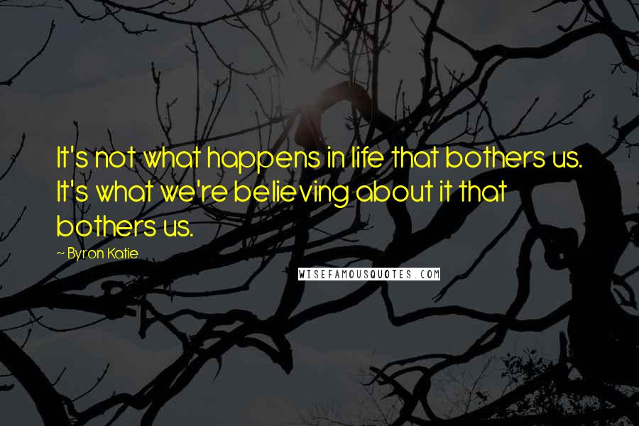 Byron Katie Quotes: It's not what happens in life that bothers us. It's what we're believing about it that bothers us.