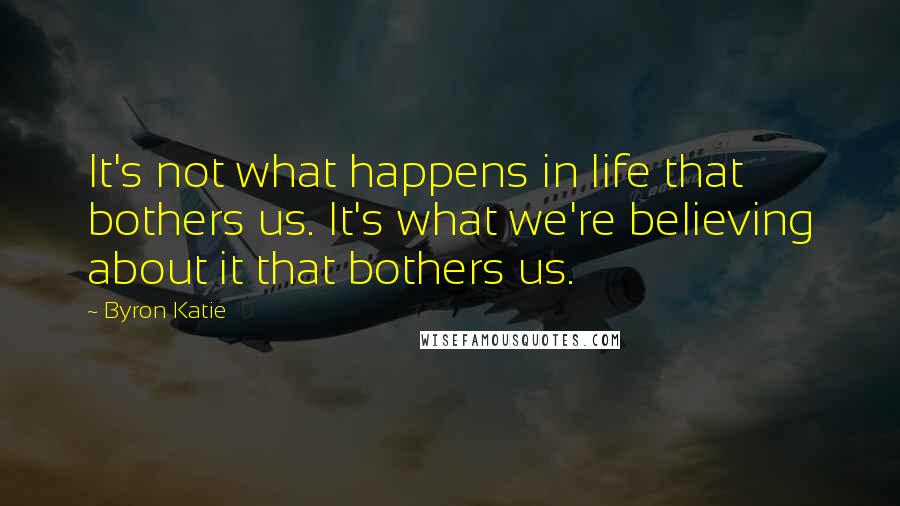 Byron Katie Quotes: It's not what happens in life that bothers us. It's what we're believing about it that bothers us.