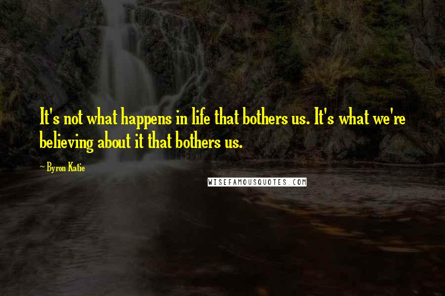 Byron Katie Quotes: It's not what happens in life that bothers us. It's what we're believing about it that bothers us.