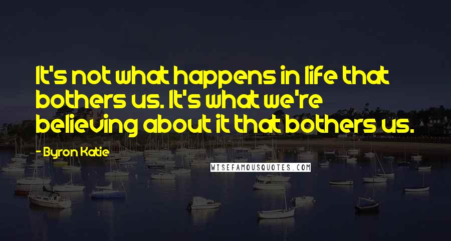 Byron Katie Quotes: It's not what happens in life that bothers us. It's what we're believing about it that bothers us.