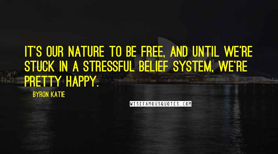 Byron Katie Quotes: It's our nature to be free, and until we're stuck in a stressful belief system, we're pretty happy.