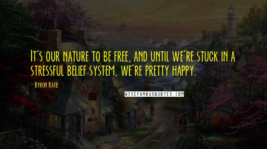 Byron Katie Quotes: It's our nature to be free, and until we're stuck in a stressful belief system, we're pretty happy.