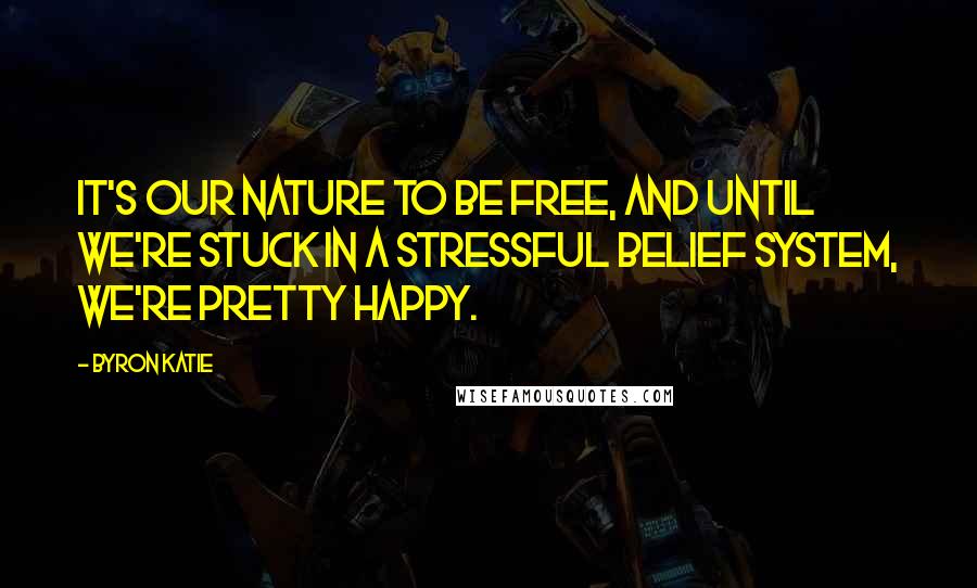 Byron Katie Quotes: It's our nature to be free, and until we're stuck in a stressful belief system, we're pretty happy.