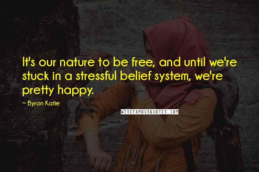 Byron Katie Quotes: It's our nature to be free, and until we're stuck in a stressful belief system, we're pretty happy.