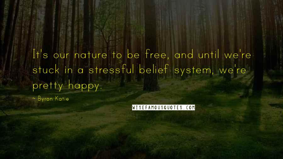 Byron Katie Quotes: It's our nature to be free, and until we're stuck in a stressful belief system, we're pretty happy.