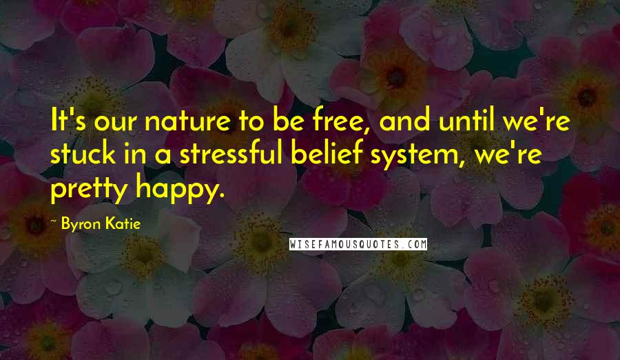 Byron Katie Quotes: It's our nature to be free, and until we're stuck in a stressful belief system, we're pretty happy.