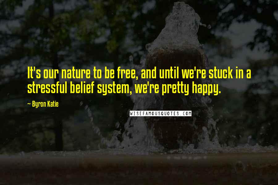 Byron Katie Quotes: It's our nature to be free, and until we're stuck in a stressful belief system, we're pretty happy.