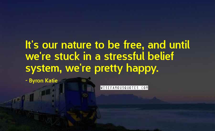 Byron Katie Quotes: It's our nature to be free, and until we're stuck in a stressful belief system, we're pretty happy.