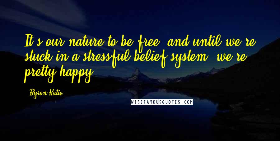 Byron Katie Quotes: It's our nature to be free, and until we're stuck in a stressful belief system, we're pretty happy.