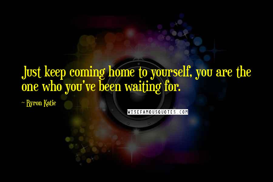 Byron Katie Quotes: Just keep coming home to yourself, you are the one who you've been waiting for.