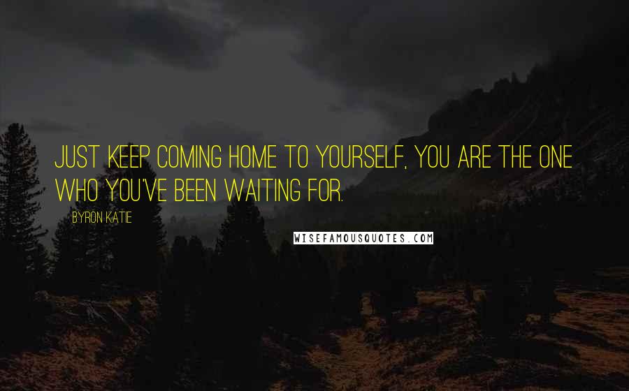 Byron Katie Quotes: Just keep coming home to yourself, you are the one who you've been waiting for.
