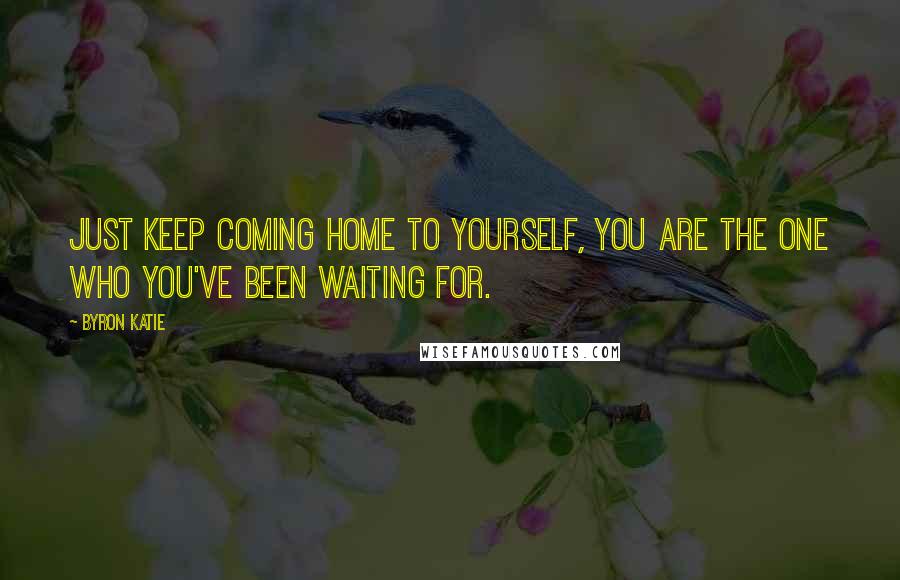 Byron Katie Quotes: Just keep coming home to yourself, you are the one who you've been waiting for.