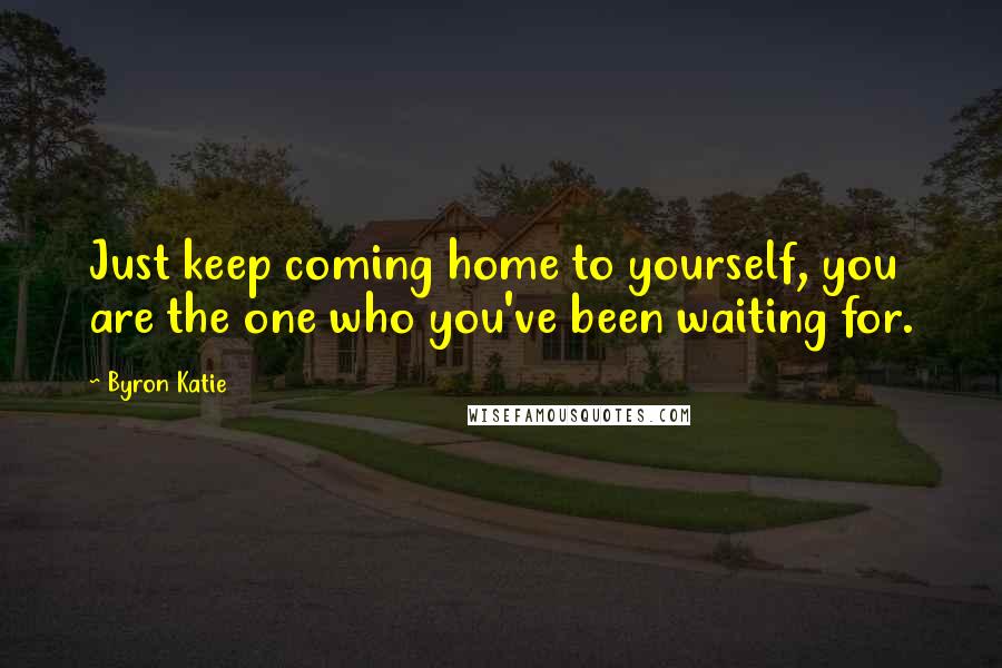 Byron Katie Quotes: Just keep coming home to yourself, you are the one who you've been waiting for.