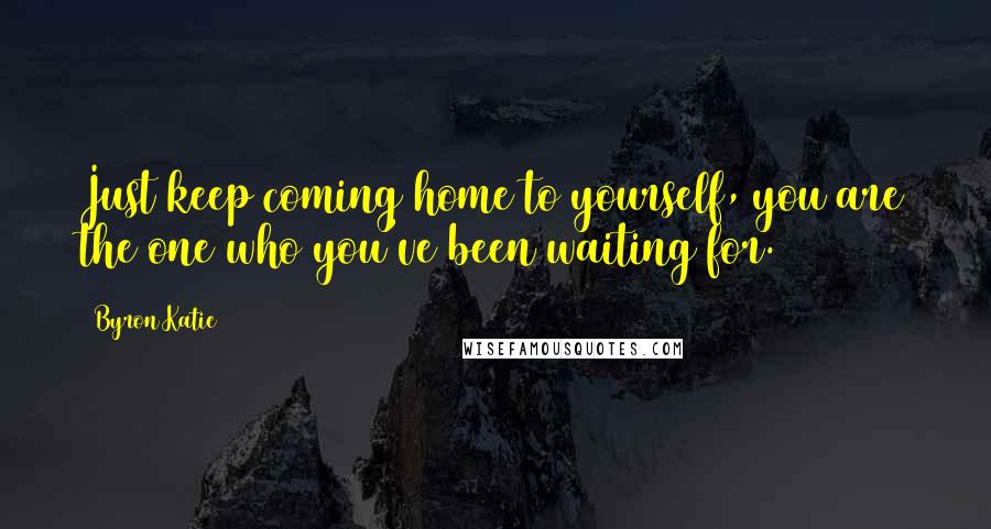 Byron Katie Quotes: Just keep coming home to yourself, you are the one who you've been waiting for.