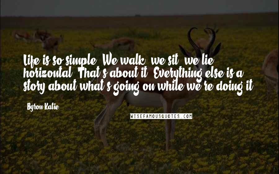 Byron Katie Quotes: Life is so simple: We walk; we sit; we lie horizontal. That's about it. Everything else is a story about what's going on while we're doing it.