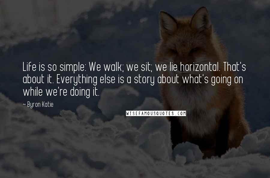 Byron Katie Quotes: Life is so simple: We walk; we sit; we lie horizontal. That's about it. Everything else is a story about what's going on while we're doing it.