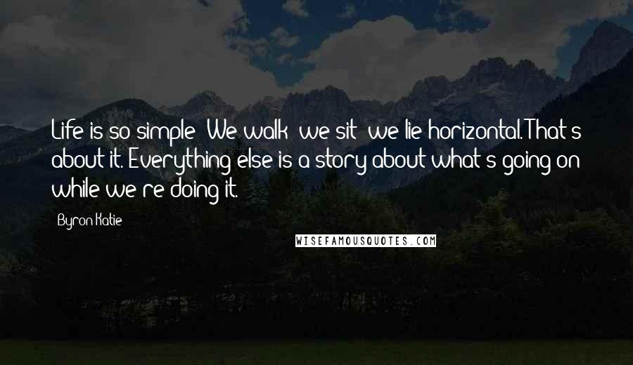 Byron Katie Quotes: Life is so simple: We walk; we sit; we lie horizontal. That's about it. Everything else is a story about what's going on while we're doing it.