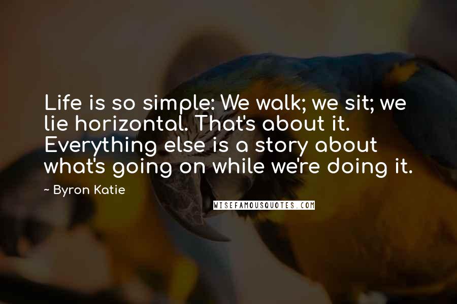 Byron Katie Quotes: Life is so simple: We walk; we sit; we lie horizontal. That's about it. Everything else is a story about what's going on while we're doing it.
