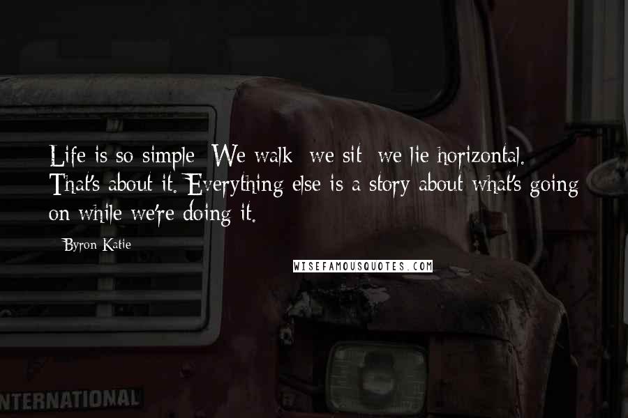 Byron Katie Quotes: Life is so simple: We walk; we sit; we lie horizontal. That's about it. Everything else is a story about what's going on while we're doing it.