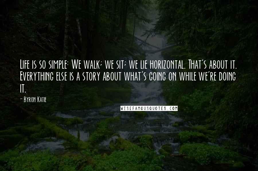 Byron Katie Quotes: Life is so simple: We walk; we sit; we lie horizontal. That's about it. Everything else is a story about what's going on while we're doing it.