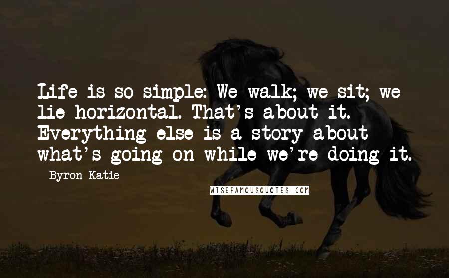 Byron Katie Quotes: Life is so simple: We walk; we sit; we lie horizontal. That's about it. Everything else is a story about what's going on while we're doing it.