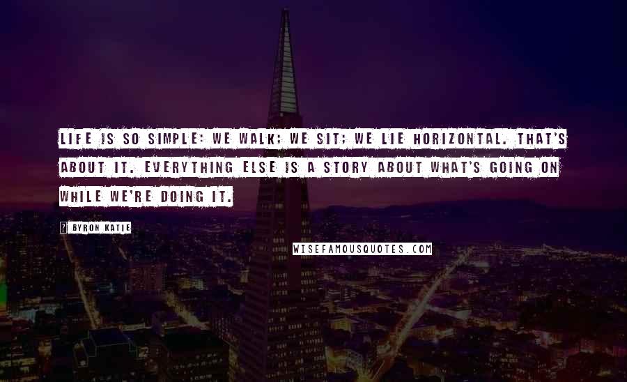 Byron Katie Quotes: Life is so simple: We walk; we sit; we lie horizontal. That's about it. Everything else is a story about what's going on while we're doing it.