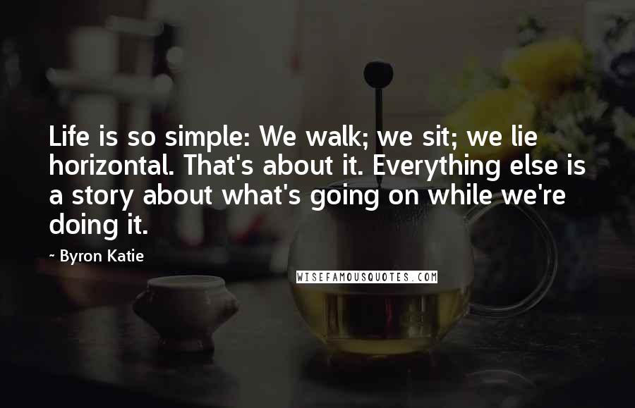 Byron Katie Quotes: Life is so simple: We walk; we sit; we lie horizontal. That's about it. Everything else is a story about what's going on while we're doing it.