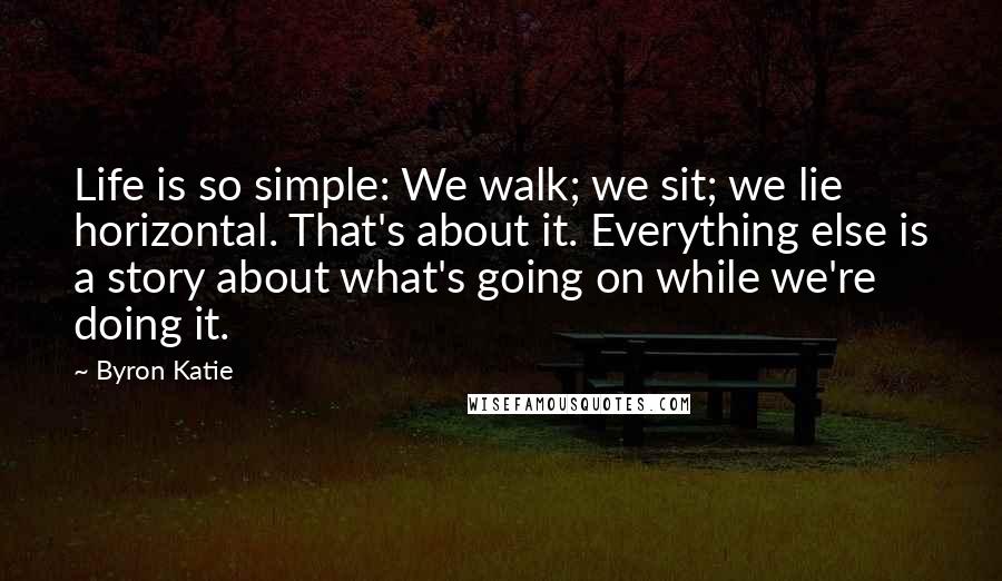 Byron Katie Quotes: Life is so simple: We walk; we sit; we lie horizontal. That's about it. Everything else is a story about what's going on while we're doing it.