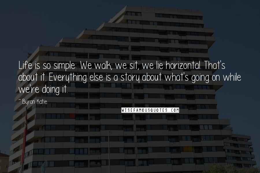Byron Katie Quotes: Life is so simple: We walk; we sit; we lie horizontal. That's about it. Everything else is a story about what's going on while we're doing it.