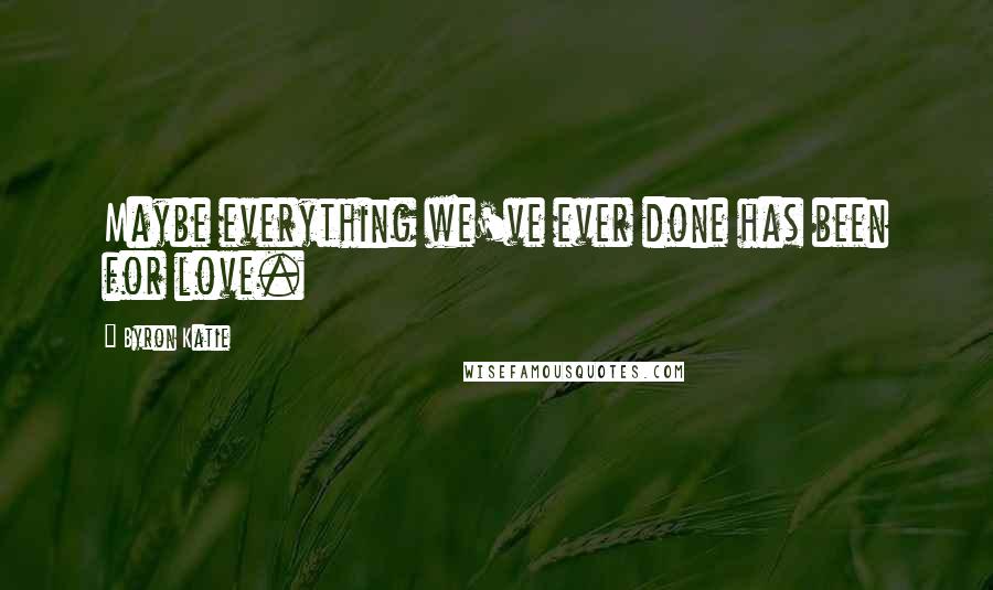 Byron Katie Quotes: Maybe everything we've ever done has been for love.