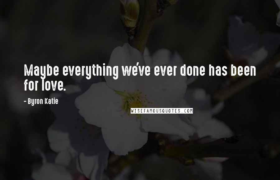 Byron Katie Quotes: Maybe everything we've ever done has been for love.