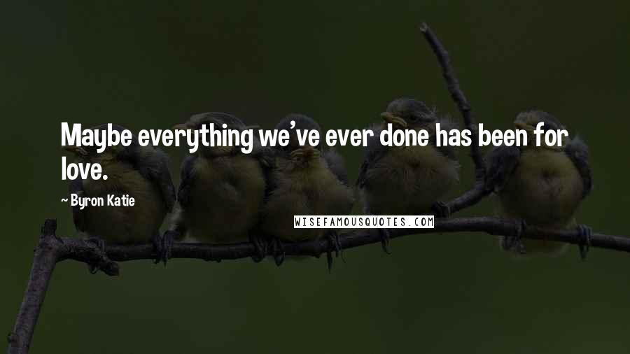 Byron Katie Quotes: Maybe everything we've ever done has been for love.