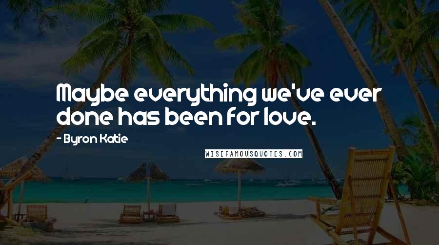 Byron Katie Quotes: Maybe everything we've ever done has been for love.