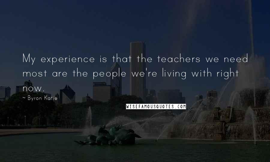 Byron Katie Quotes: My experience is that the teachers we need most are the people we're living with right now.