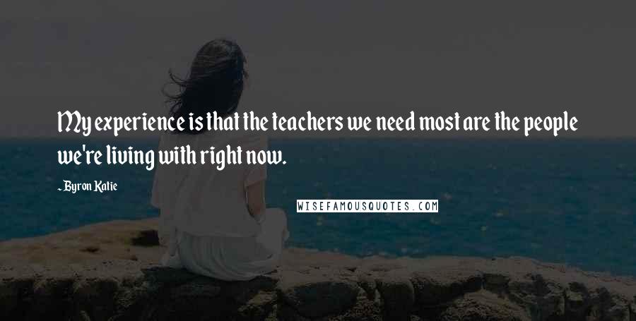 Byron Katie Quotes: My experience is that the teachers we need most are the people we're living with right now.