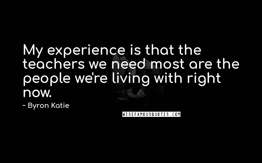 Byron Katie Quotes: My experience is that the teachers we need most are the people we're living with right now.