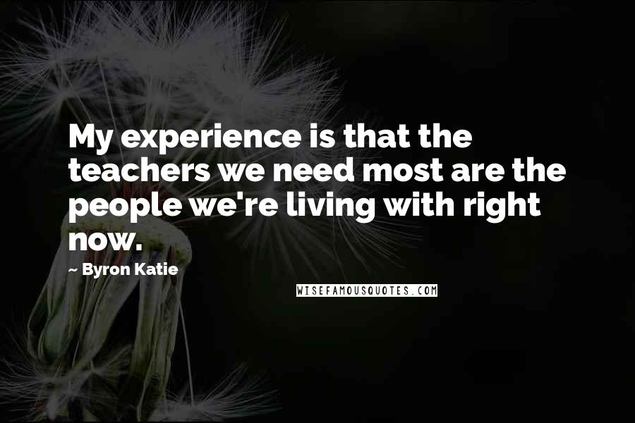 Byron Katie Quotes: My experience is that the teachers we need most are the people we're living with right now.